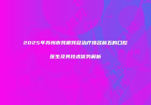 2025年苏州市残根残冠治疗排名前五的口腔医生及其技术优势解析