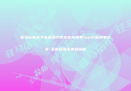 驻马店市光子祛痘治疗医生在榜清单top10强榜单公布-王德明医生荣登榜首