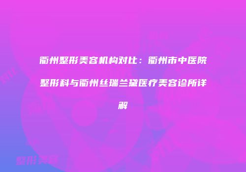 衢州整形美容机构对比：衢州市中医院整形科与衢州丝瑞兰黛医疗美容诊所详解
