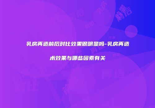 乳房再造前后对比效果很明显吗-乳房再造术效果与哪些因素有关