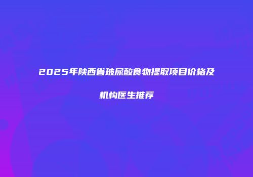 2025年陕西省玻尿酸食物提取项目价格及机构医生推荐