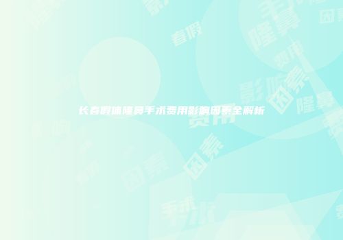 长春假体隆鼻手术费用影响因素全解析