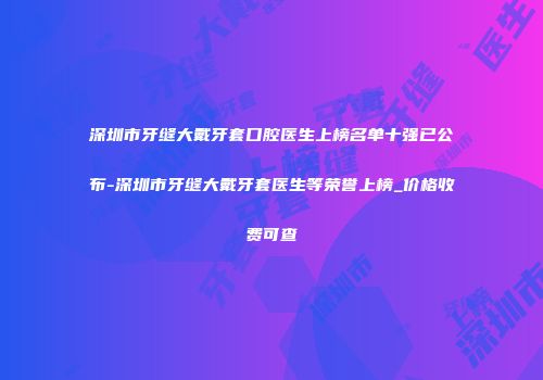 深圳市牙缝大戴牙套口腔医生上榜名单十强已公布-深圳市牙缝大戴牙套医生等荣誉上榜_价格收费可查