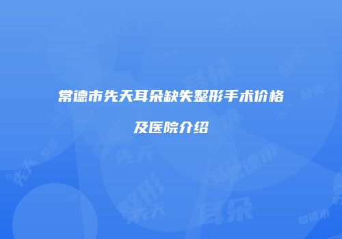 常德市先天耳朵缺失整形手术价格及医院介绍