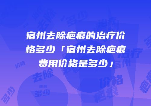 宿州去除疤痕的治疗价格多少「宿州去除疤痕费用价格是多少」