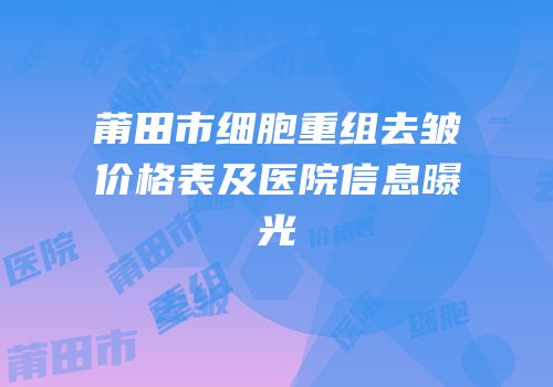 莆田市细胞重组去皱价格表及医院信息曝光