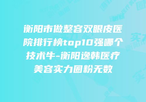 衡阳市做整容双眼皮医院排行榜top10强哪个技术牛-衡阳逸韩医疗美容实力圈粉无数