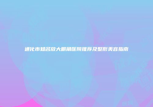 通化市知名放大眼角医院推荐及整形美容指南