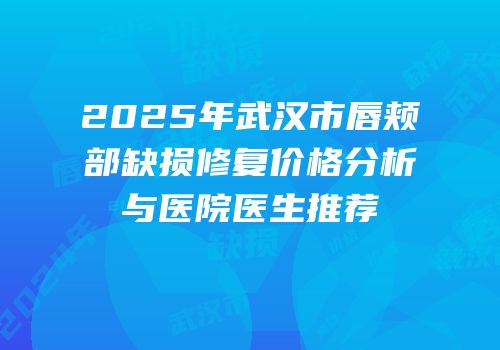 2025年武汉市唇颊部缺损修复价格分析与医院医生推荐