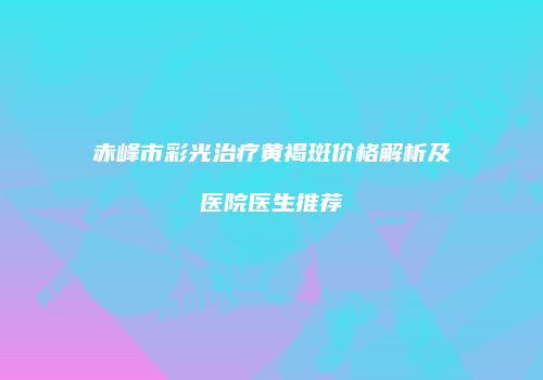 赤峰市彩光治疗黄褐斑价格解析及医院医生推荐