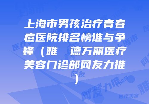上海市男孩治疗青春痘医院排名榜谁与争锋（雅樸麗德万丽医疗美容门诊部网友力推）
