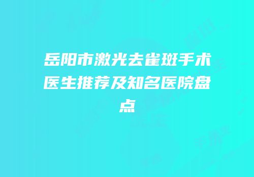 岳阳市激光去雀斑手术医生推荐及知名医院盘点