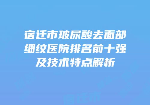 宿迁市玻尿酸去面部细纹医院排名前十强及技术特点解析