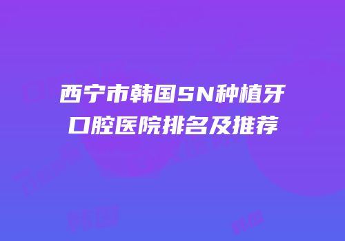西宁市韩国SN种植牙口腔医院排名及推荐
