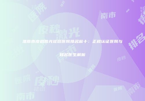 淮南市皮秒激光祛斑医院排名前十：正规认证医院与知名医生解析