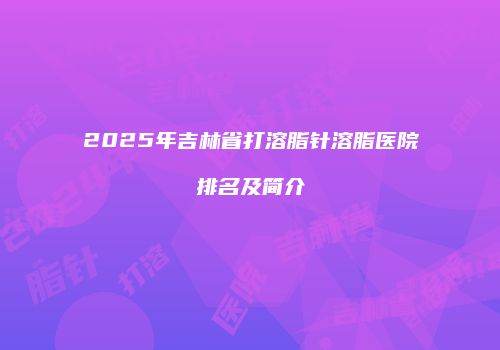 2025年吉林省打溶脂针溶脂医院排名及简介