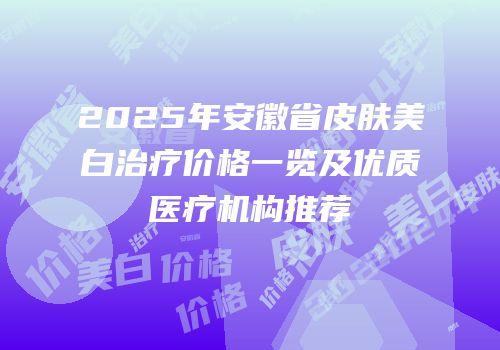 2025年安徽省皮肤美白治疗价格一览及优质医疗机构推荐