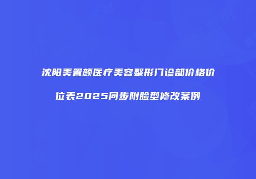 沈阳美置颜医疗美容整形门诊部价格价位表2025同步附脸型修改案例