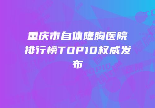 重庆市自体隆胸医院排行榜TOP10权威发布