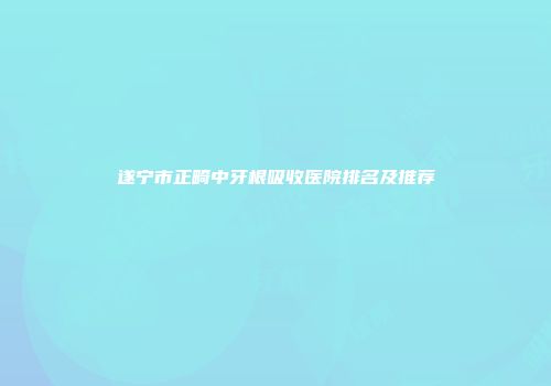 遂宁市正畸中牙根吸收医院排名及推荐