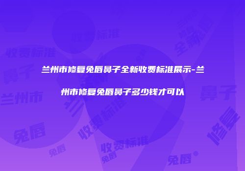 兰州市修复兔唇鼻子全新收费标准展示-兰州市修复兔唇鼻子多少钱才可以
