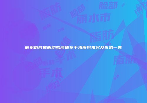 丽水市自体脂肪脸部填充手术医院排名及价格一览
