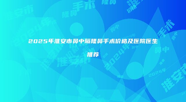 2025年淮安市鼻中隔隆鼻手术价格及医院医生推荐