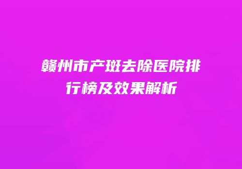 赣州市产斑去除医院排行榜及效果解析