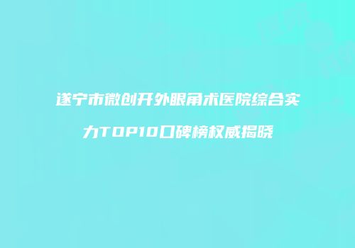 遂宁市微创开外眼角术医院综合实力TOP10口碑榜权威揭晓