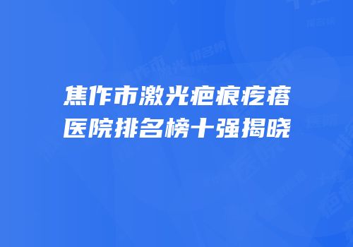焦作市激光疤痕疙瘩医院排名榜十强揭晓