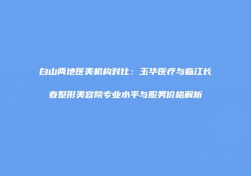 白山两地医美机构对比：玉华医疗与临江长春整形美容院专业水平与服务价格解析
