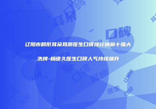 辽阳市畸形耳朵耳廓医生口碑排行榜前十强大洗牌-杨德久医生口碑人气持续飙升