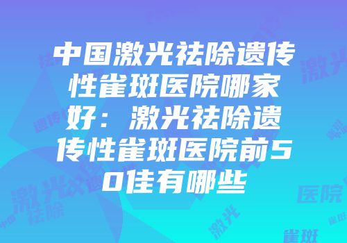 中国激光祛除遗传性雀斑医院哪家好：激光祛除遗传性雀斑医院前50佳有哪些