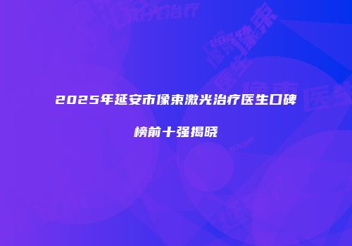 2025年延安市像束激光治疗医生口碑榜前十强揭晓