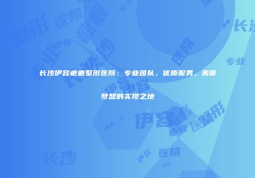 长沙伊容疤痕整形医院：专业团队，优质服务，美丽梦想的实现之地