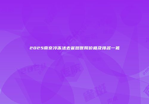 2025南京冷冻法去雀斑医院价格及排名一览
