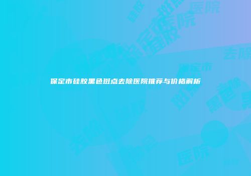 保定市硅胶黑色斑点去除医院推荐与价格解析