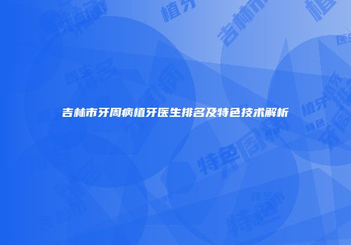 吉林市牙周病植牙医生排名及特色技术解析