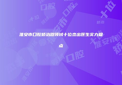 淮安市口腔矫治器领域十位杰出医生实力盘点