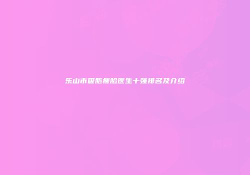 乐山市吸脂瘦脸医生十强排名及介绍