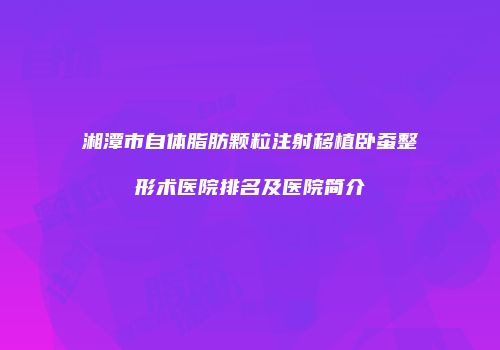湘潭市自体脂肪颗粒注射移植卧蚕整形术医院排名及医院简介