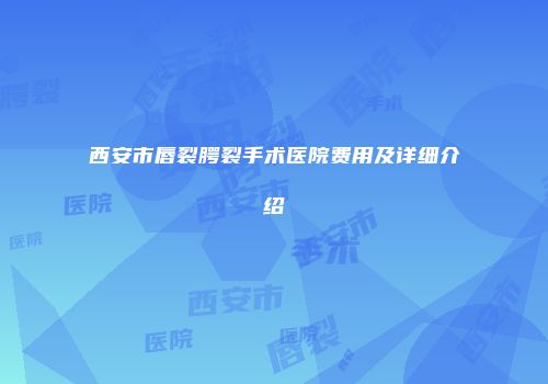 西安市唇裂腭裂手术医院费用及详细介绍