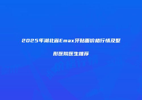2025年湖北省Emax牙贴面价格行情及整形医院医生推荐