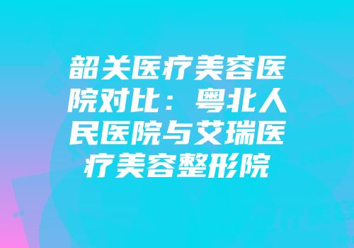 韶关医疗美容医院对比：粤北人民医院与艾瑞医疗美容整形院