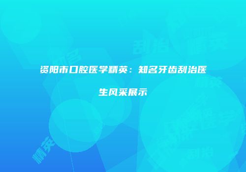 资阳市口腔医学精英：知名牙齿刮治医生风采展示