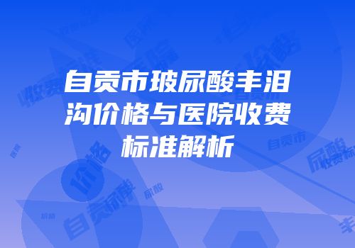 自贡市玻尿酸丰泪沟价格与医院收费标准解析