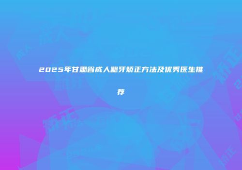 2025年甘肃省成人龅牙矫正方法及优秀医生推荐