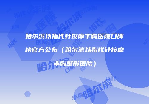 哈尔滨以指代针按摩丰胸医院口碑榜官方公布（哈尔滨以指代针按摩丰胸整形医院）
