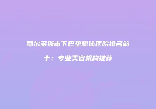 鄂尔多斯市下巴垫膨体医院排名前十：专业美容机构推荐