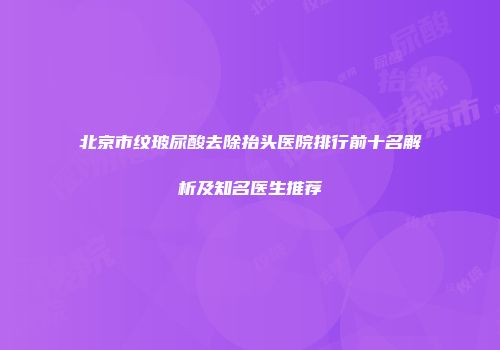 北京市纹玻尿酸去除抬头医院排行前十名解析及知名医生推荐